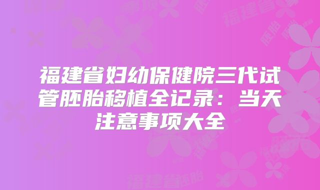 福建省妇幼保健院三代试管胚胎移植全记录：当天注意事项大全