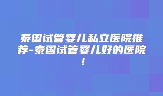 泰国试管婴儿私立医院推荐-泰国试管婴儿好的医院！