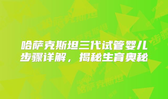 哈萨克斯坦三代试管婴儿步骤详解，揭秘生育奥秘