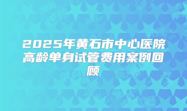 2025年黄石市中心医院高龄单身试管费用案例回顾
