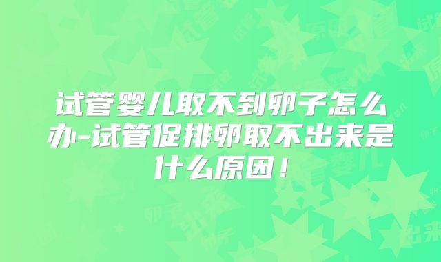 试管婴儿取不到卵子怎么办-试管促排卵取不出来是什么原因！