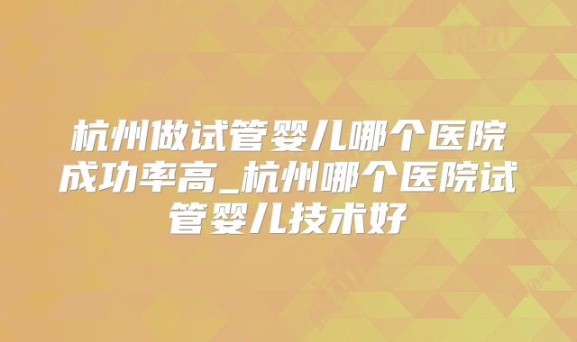 杭州做试管婴儿哪个医院成功率高_杭州哪个医院试管婴儿技术好