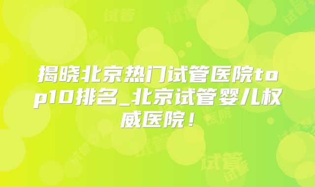 揭晓北京热门试管医院top10排名_北京试管婴儿权威医院！