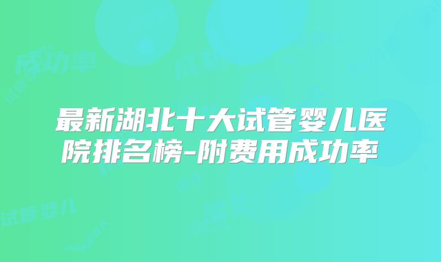 最新湖北十大试管婴儿医院排名榜-附费用成功率