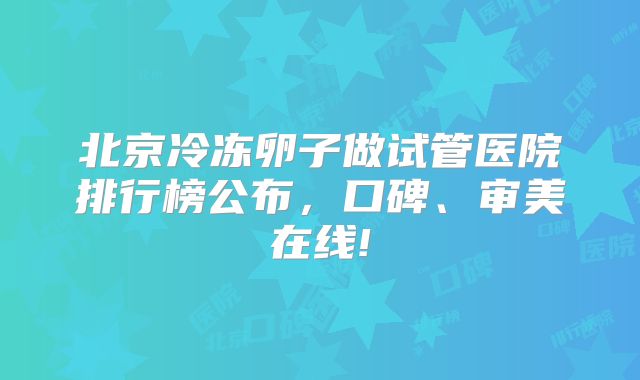 北京冷冻卵子做试管医院排行榜公布，口碑、审美在线!
