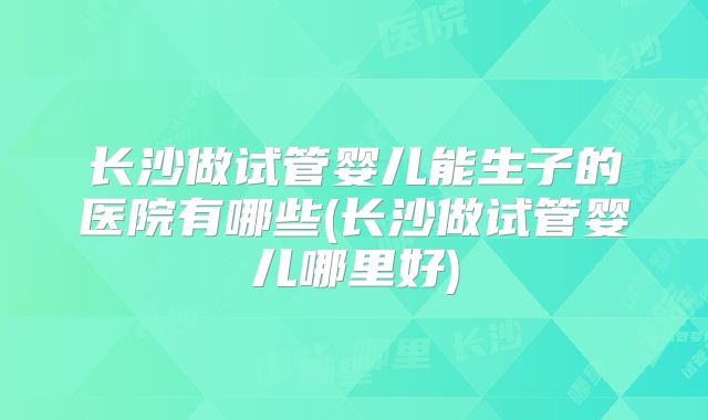 长沙做试管婴儿能生子的医院有哪些(长沙做试管婴儿哪里好)