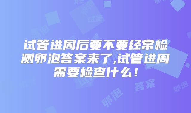 试管进周后要不要经常检测卵泡答案来了,试管进周需要检查什么！
