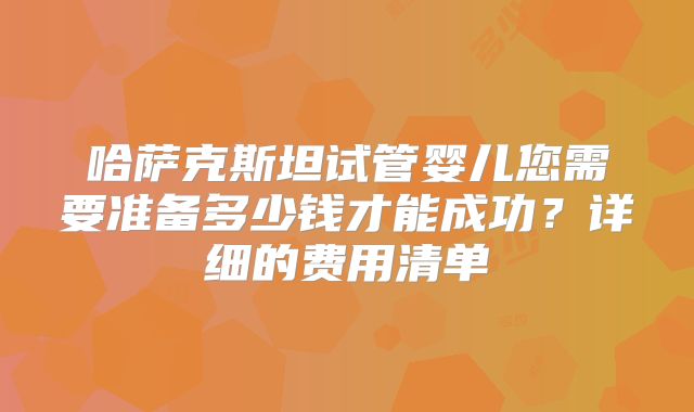 哈萨克斯坦试管婴儿您需要准备多少钱才能成功?详细的费用清单