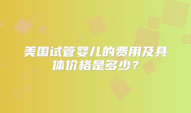 美国试管婴儿的费用及具体价格是多少？