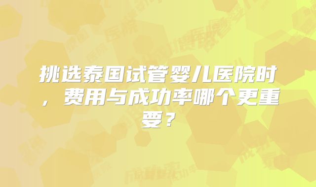 挑选泰国试管婴儿医院时，费用与成功率哪个更重要？