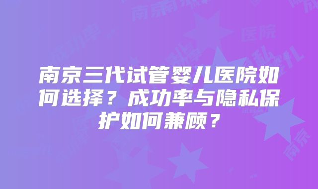 南京三代试管婴儿医院如何选择？成功率与隐私保护如何兼顾？