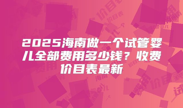 2025海南做一个试管婴儿全部费用多少钱？收费价目表最新