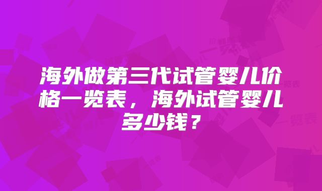 海外做第三代试管婴儿价格一览表，海外试管婴儿多少钱？