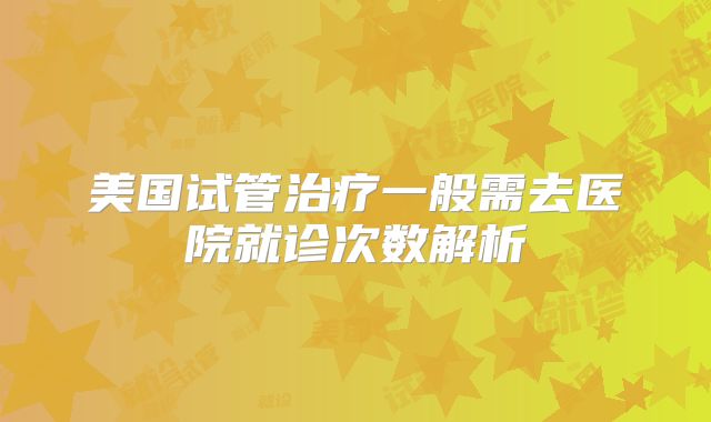 美国试管治疗一般需去医院就诊次数解析