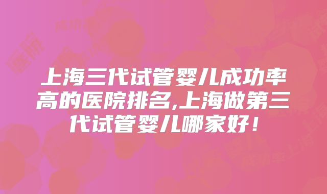 上海三代试管婴儿成功率高的医院排名,上海做第三代试管婴儿哪家好！