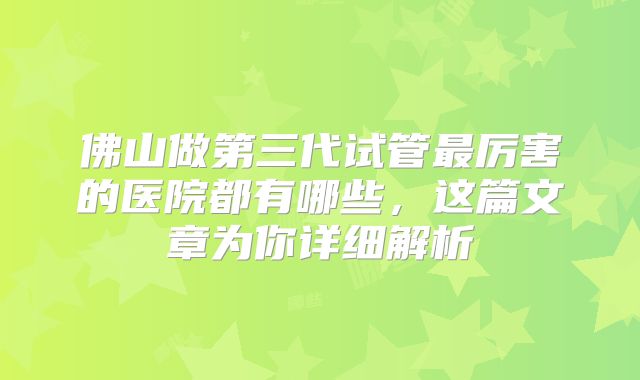 佛山做第三代试管最厉害的医院都有哪些，这篇文章为你详细解析