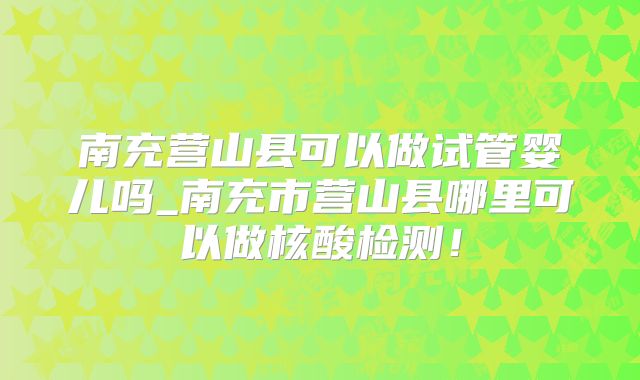 南充营山县可以做试管婴儿吗_南充市营山县哪里可以做核酸检测!