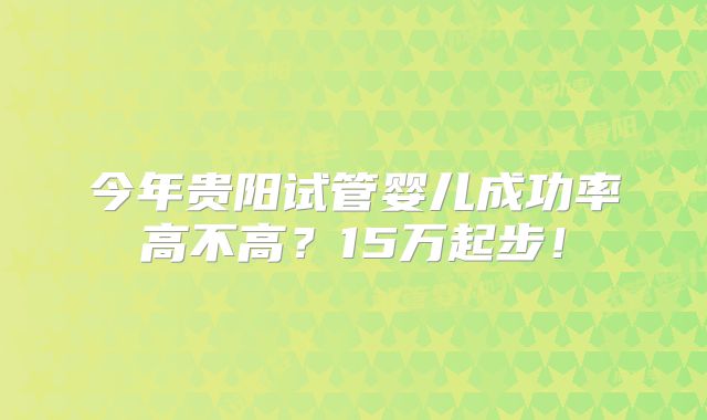 今年贵阳试管婴儿成功率高不高？15万起步！