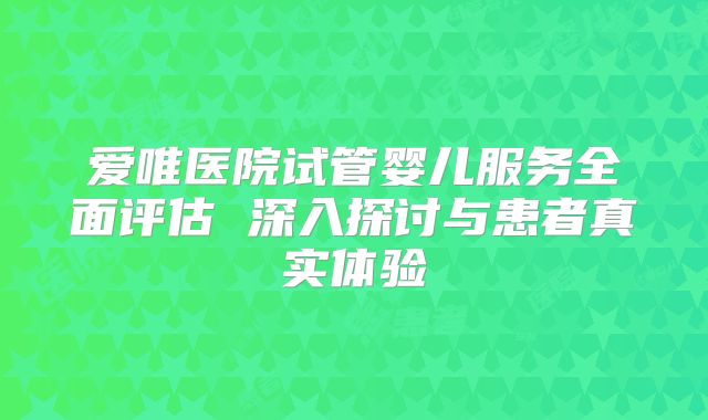 爱唯医院试管婴儿服务全面评估 深入探讨与患者真实体验