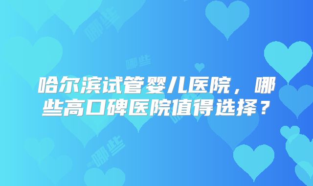 哈尔滨试管婴儿医院,哪些高口碑医院值得选择?