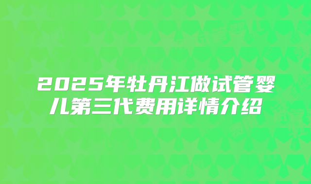 2025年牡丹江做试管婴儿第三代费用详情介绍