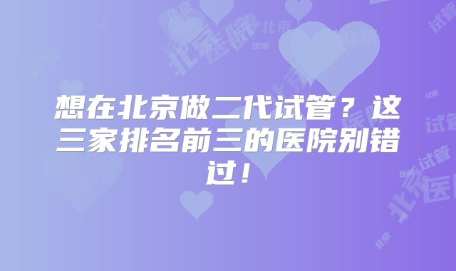 想在北京做二代试管？这三家排名前三的医院别错过！