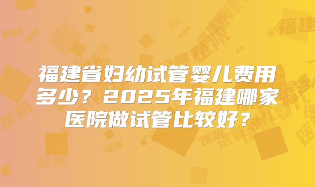 福建省妇幼试管婴儿费用多少？2025年福建哪家医院做试管比较好？