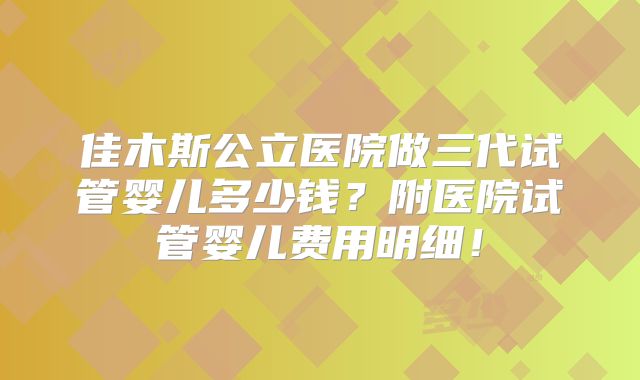 佳木斯公立医院做三代试管婴儿多少钱？附医院试管婴儿费用明细！