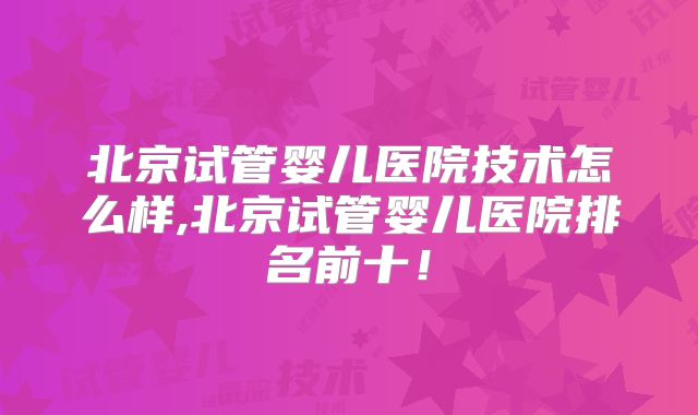 北京试管婴儿医院技术怎么样,北京试管婴儿医院排名前十!