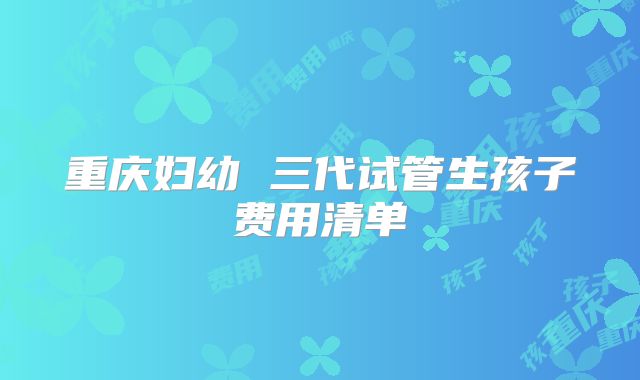 重庆妇幼 三代试管生孩子费用清单