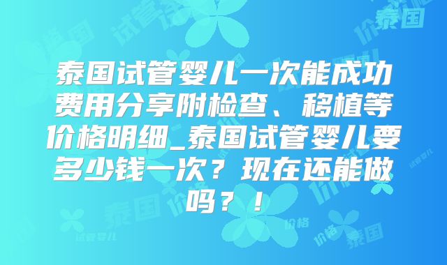 泰国试管婴儿一次能成功费用分享附检查、移植等价格明细_泰国试管婴儿要多少钱一次？现在还能做吗？！