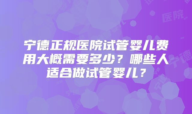 宁德正规医院试管婴儿费用大概需要多少？哪些人适合做试管婴儿？