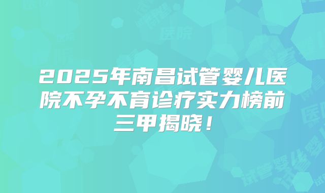 2025年南昌试管婴儿医院不孕不育诊疗实力榜前三甲揭晓！