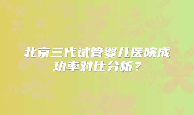 北京三代试管婴儿医院成功率对比分析？