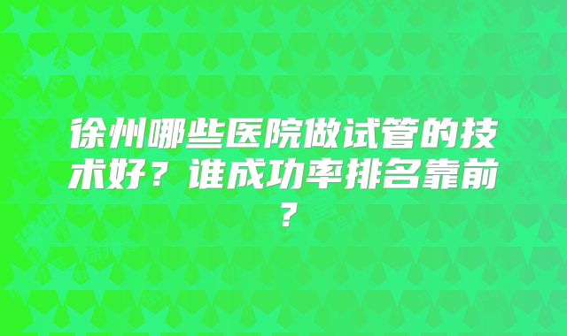徐州哪些医院做试管的技术好？谁成功率排名靠前？