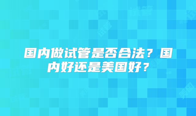 国内做试管是否合法?国内好还是美国好?