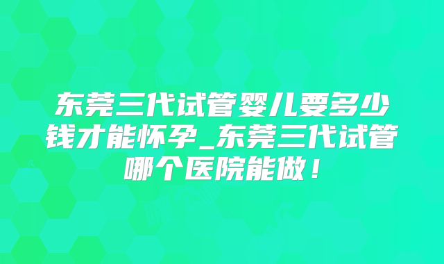 东莞三代试管婴儿要多少钱才能怀孕_东莞三代试管哪个医院能做！