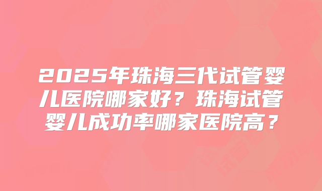 2025年珠海三代试管婴儿医院哪家好？珠海试管婴儿成功率哪家医院高？