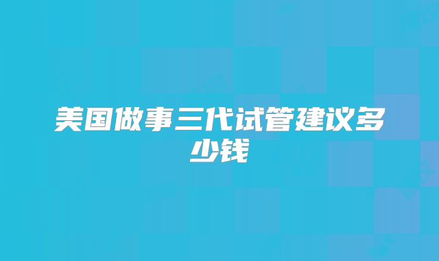 美国做事三代试管建议多少钱
