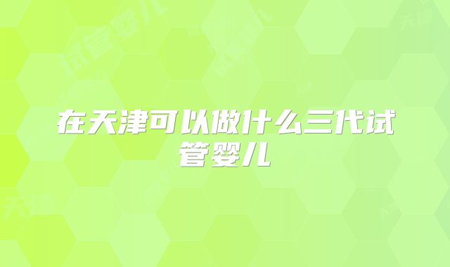 在天津可以做什么三代试管婴儿