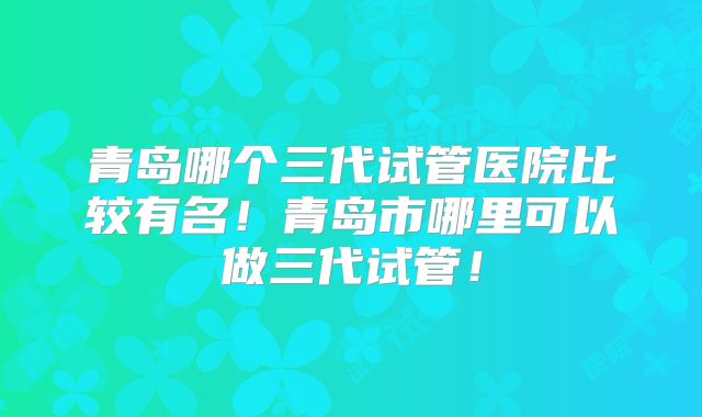 青岛哪个三代试管医院比较有名！青岛市哪里可以做三代试管！