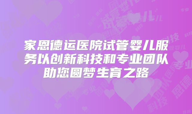 家恩德运医院试管婴儿服务以创新科技和专业团队助您圆梦生育之路