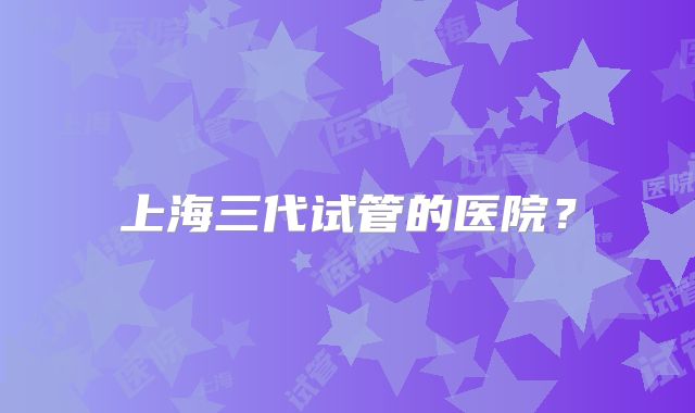 上海三代试管的医院？
