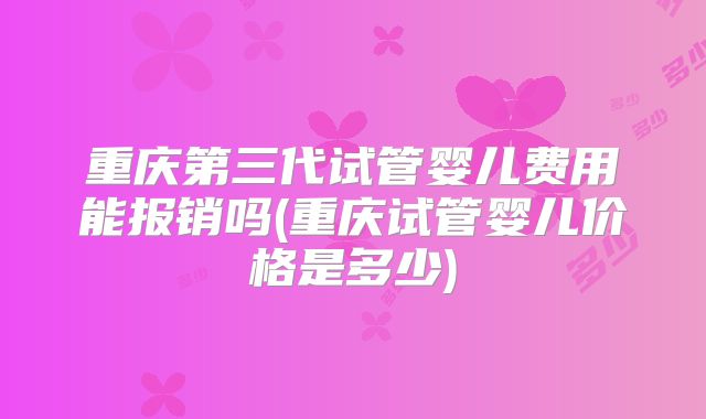 重庆第三代试管婴儿费用能报销吗(重庆试管婴儿价格是多少)