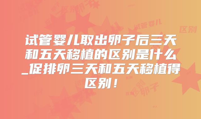 试管婴儿取出卵子后三天和五天移植的区别是什么_促排卵三天和五天移植得区别！
