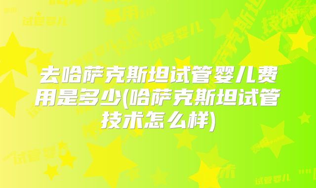 去哈萨克斯坦试管婴儿费用是多少(哈萨克斯坦试管技术怎么样)