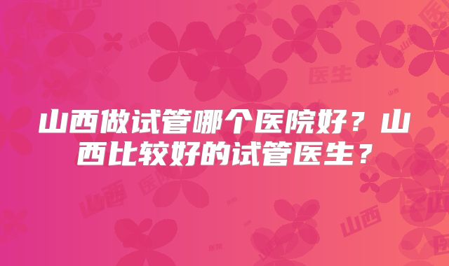 山西做试管哪个医院好?山西比较好的试管医生?