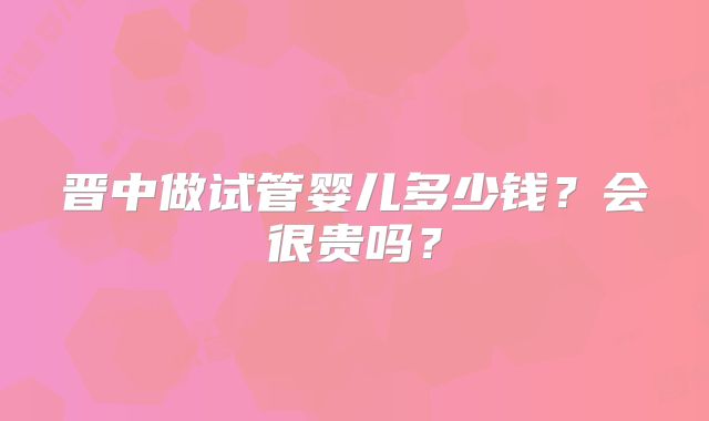 晋中做试管婴儿多少钱？会很贵吗？