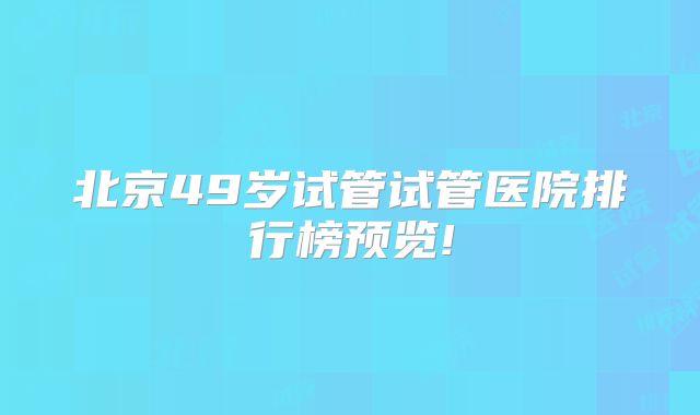 北京49岁试管试管医院排行榜预览!