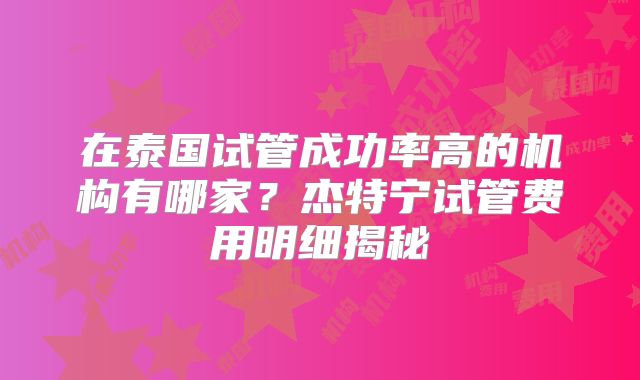 在泰国试管成功率高的机构有哪家？杰特宁试管费用明细揭秘